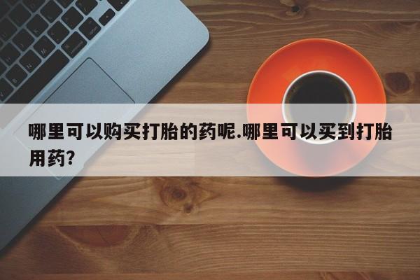 打胎药私人诊所有卖吗哪里可以购买打胎的药呢.哪里可以买到打胎用药？