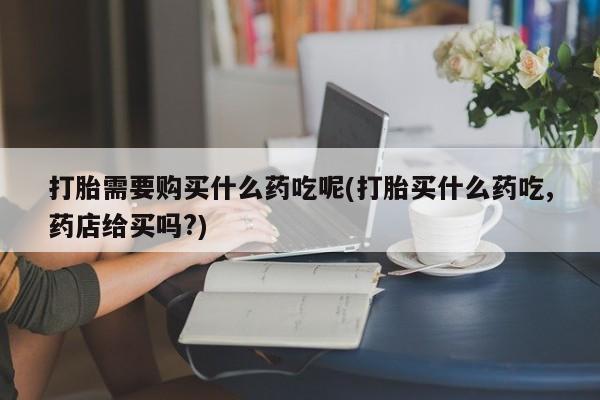 打胎药私人诊所有卖吗打胎需要购买什么药吃呢(打胎买什么药吃,药店给买吗?)