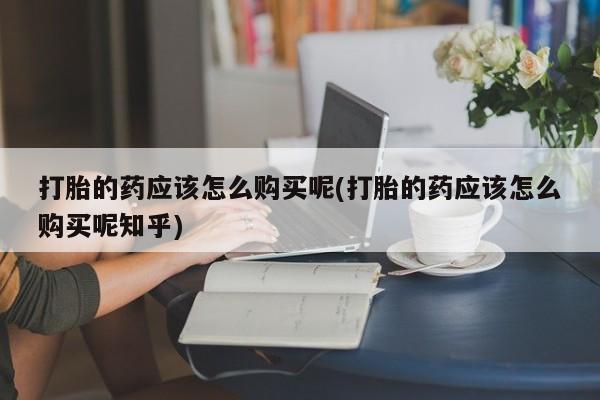 打胎药私人诊所有卖吗打胎的药应该怎么购买呢(打胎的药应该怎么购买呢知乎)